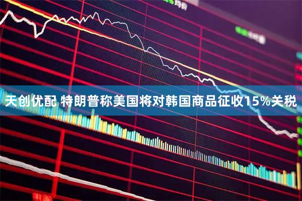 天创优配 特朗普称美国将对韩国商品征收15%关税
