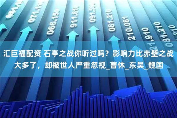 汇巨福配资 石亭之战你听过吗？影响力比赤壁之战大多了，却被世人严重忽视_曹休_东吴_魏国