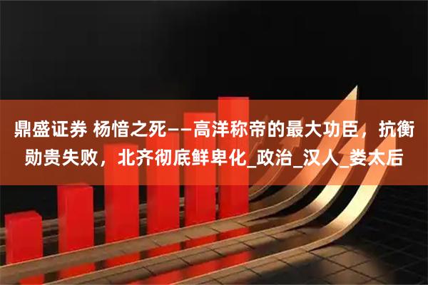 鼎盛证券 杨愔之死——高洋称帝的最大功臣，抗衡勋贵失败，北齐彻底鲜卑化_政治_汉人_娄太后
