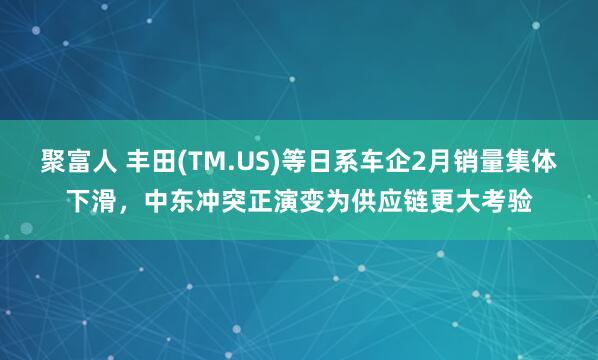 聚富人 丰田(TM.US)等日系车企2月销量集体下滑，中东冲突正演变为供应链更大考验