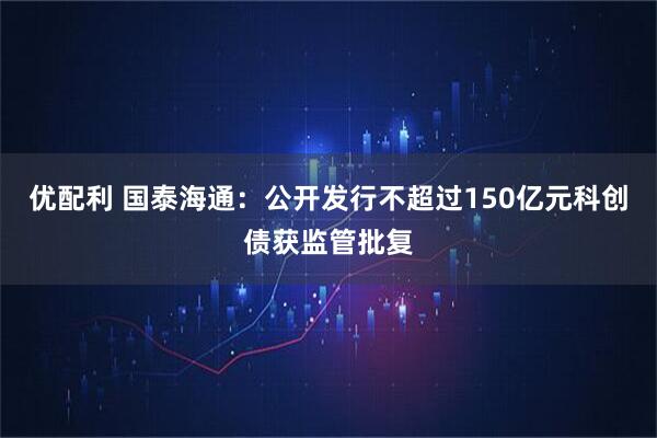 优配利 国泰海通：公开发行不超过150亿元科创债获监管批复