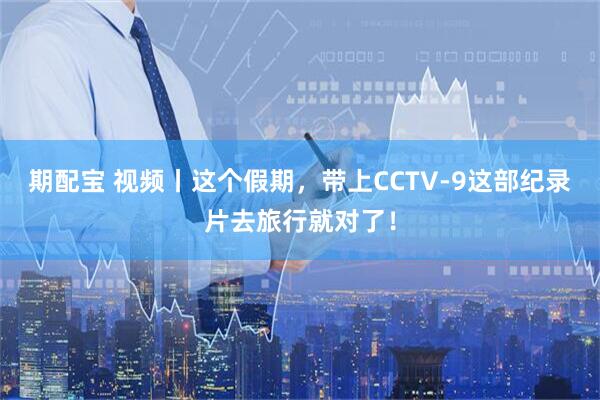 期配宝 视频丨这个假期，带上CCTV-9这部纪录片去旅行就对了！