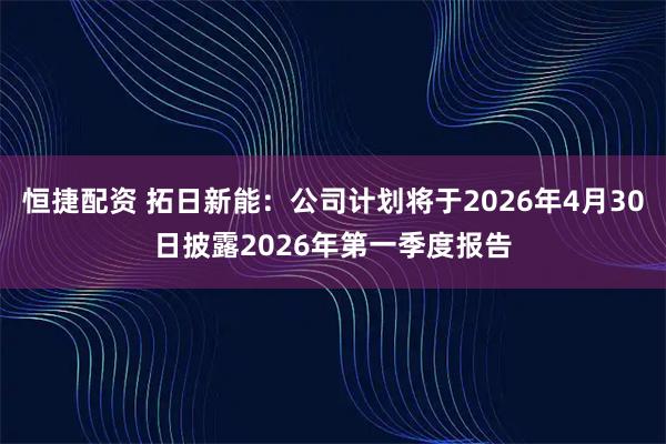 恒捷配资 拓日新能：公司计划将于2026年4月30日披露2026年第一季度报告