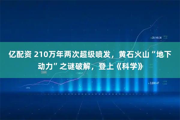 亿配资 210万年两次超级喷发，黄石火山“地下动力”之谜破解，登上《科学》